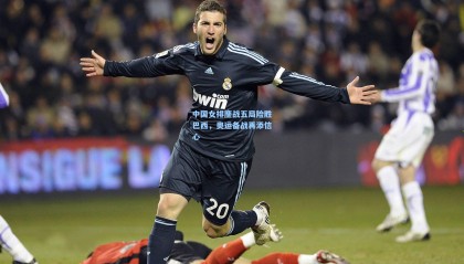 中国女排鏖战五局险胜巴西，奥运备战再添信心